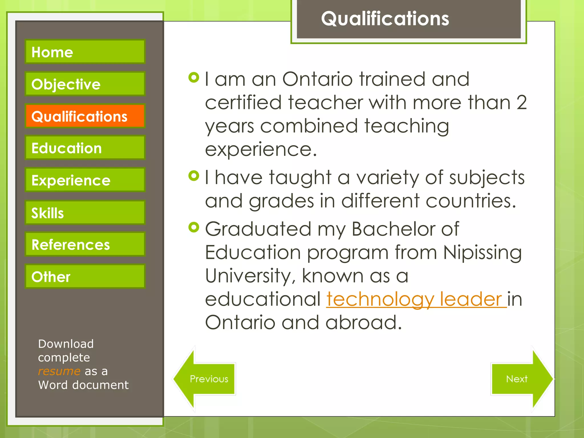 Qualifications I am an Ontario trained and certified teacher with more than 2 years combined teaching experience.  I have taught a variety of subjects and grades in different countries. Graduated my Bachelor of Education program from Nipissing University, known as an educational  technology leader  in Ontario and abroad. Download complete  resume   as a Word document Home Objective Qualifications Education Experience Skills References Other 