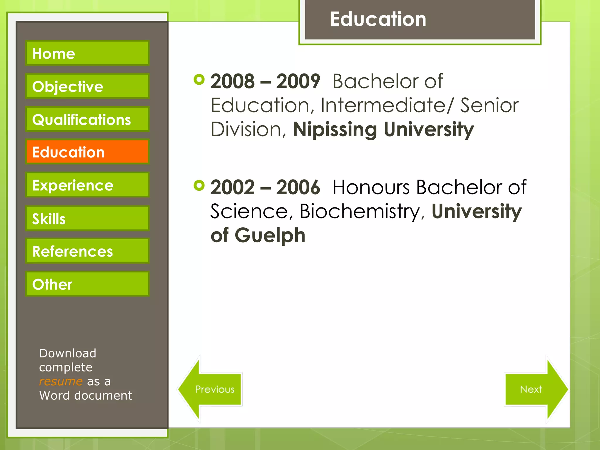 Education 2008 – 2009   Bachelor of Education, Intermediate/ Senior Division ,  Nipissing University 2002 – 2006   Honours Bachelor of Science, Biochemistry ,  University of Guelph Download complete  resume   as a Word document Home Objective Qualifications Education Experience Skills References Other 