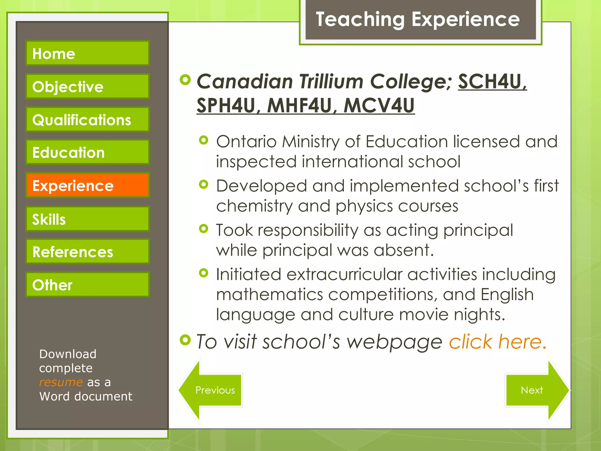 Teaching Experience Canadian Trillium College;  SCH4U, SPH4U, MHF4U, MCV4U Ontario Ministry of Education licensed and inspected international school Developed and implemented school’s first chemistry and physics courses Took responsibility as acting principal while principal was absent. Initiated extracurricular activities including mathematics competitions, and English language and culture movie nights. To visit school’s webpage  click here. Download complete  resume   as a Word document Home Objective Qualifications Education Experience Skills References Other 