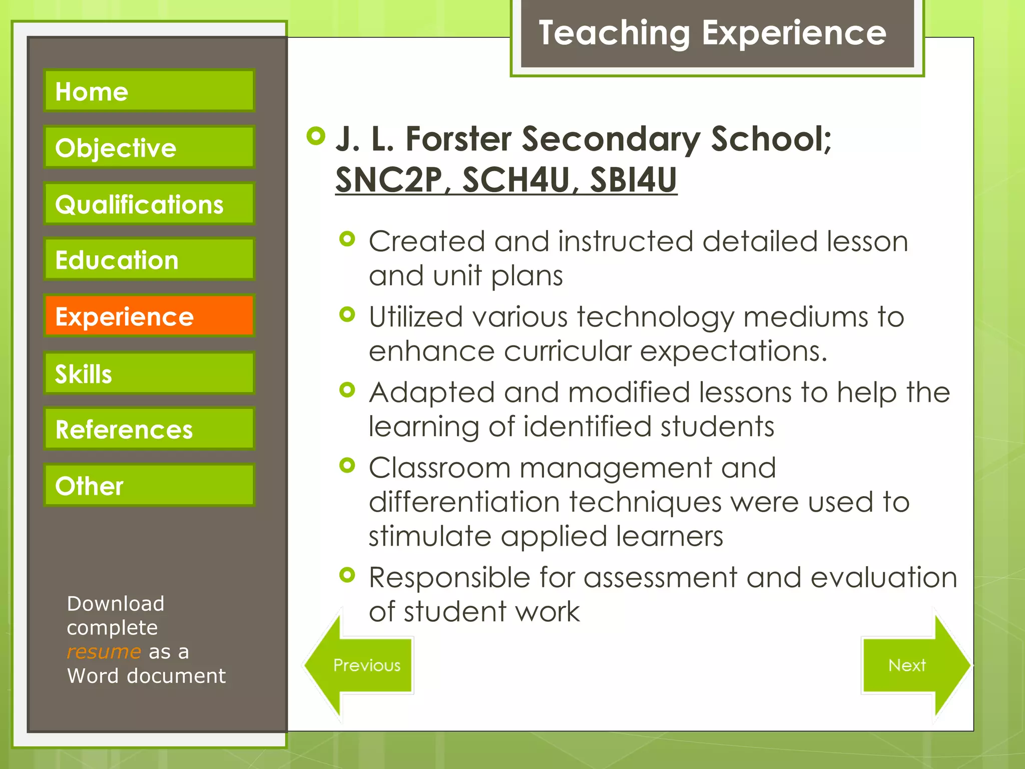 Teaching Experience J. L. Forster Secondary School;  SNC2P, SCH4U, SBI4U Created and instructed detailed lesson and unit plans Utilized various technology mediums to enhance curricular expectations. Adapted and modified lessons to help the learning of identified students Classroom management and differentiation techniques were used to stimulate applied learners Responsible for assessment and evaluation of student work Download complete  resume   as a Word document Home Objective Qualifications Education Experience Skills References Other 