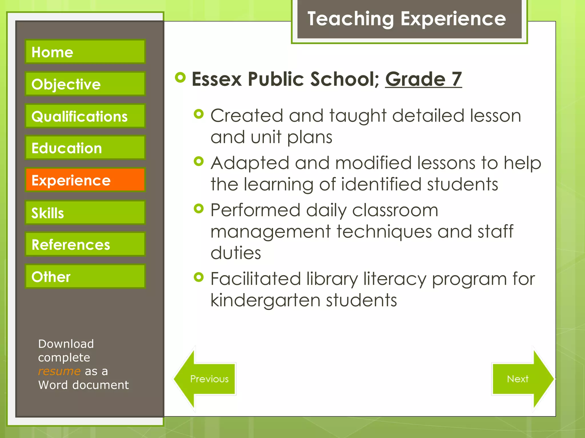 Teaching Experience Essex Public School;  Grade 7 Created and taught detailed lesson and unit plans Adapted and modified lessons to help the learning of identified students Performed daily classroom management techniques and staff duties Facilitated library literacy program for kindergarten students Download complete  resume   as a Word document Home Objective Qualifications Education Experience Skills References Other 