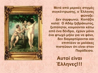 Μετά από μερικές στιγμές συγκέντρωσης, ο Έλληνας φώναξε : Δεν συμφωνώ .  Κοιτάξτε καλά :  Ο Αδάμ ξεβράκωτος, ξυπόλητοι, κοιμούνται κάτω από ένα δένδρο,   έχουν μόνο ένα φτωχό μήλο για να φάνε, δεν διαμαρτύρονται και επιπλέον οι μαλάκες πιστεύουν ότι είναι στον Παράδεισο . Αυτοί είναι Έλληνες !!! 