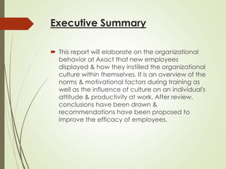 Executive Summary
 This report will elaborate on the organizational
behavior at Axact that new employees
displayed & how they instilled the organizational
culture within themselves. It is an overview of the
norms & motivational factors during training as
well as the influence of culture on an individual's
attitude & productivity at work. After review,
conclusions have been drawn &
recommendations have been proposed to
improve the efficacy of employees.
 