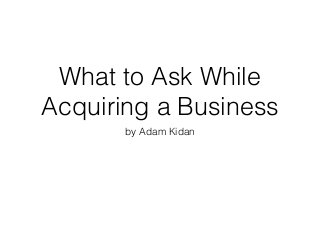 What to Ask While
Acquiring a Business
by Adam Kidan
 