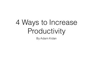 4 Ways to Increase
Productivity
By Adam Kidan
 