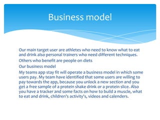 Our main target user are athletes who need to know what to eat
and drink also personal trainers who need different techniques.
Others who benefit are people on diets
Our business model
My teams app stay fit will operate a business model in which some
users pay. My team have identified that some users are willing to
pay towards the app, because you unlock a new section and you
get a free sample of a protein shake drink or a protein slice. Also
you have a tracker and some facts on how to build a muscle, what
to eat and drink, children's activity's, videos and calenders.
Business model
 