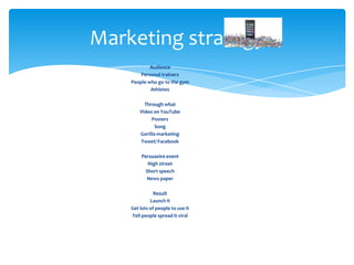 Audience
Personal trainers
People who go to the gym
Athletes
Through what
Video on YouTube
Posters
Song
Gorilla marketing
Tweet/ Facebook
Persuasive event
High street
Short speech
News paper
Result
Launch it
Get lots of people to use it
Tell people spread it viral
Marketing strategy
 