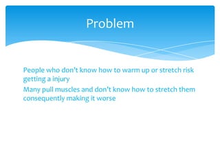 People who don’t know how to warm up or stretch risk
getting a injury
Many pull muscles and don’t know how to stretch them
consequently making it worse
Problem
 