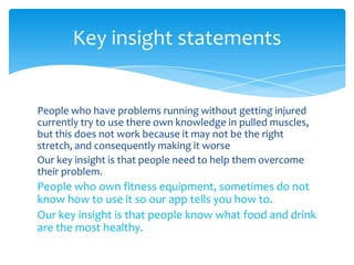 People who have problems running without getting injured
currently try to use there own knowledge in pulled muscles,
but this does not work because it may not be the right
stretch, and consequently making it worse
Our key insight is that people need to help them overcome
their problem.
People who own fitness equipment, sometimes do not
know how to use it so our app tells you how to.
Our key insight is that people know what food and drink
are the most healthy.
Key insight statements
 