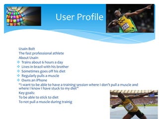Usain Bolt
The fast professional athlete
About Usain
 Trains about 6 hours a day
 Lives in brazil with his brother
 Sometimes goes off his diet
 Regularly pulls a muscle
 Owns an iPhone
“I want to be able to have a training session where I don’t pull a muscle and
where I know I have stuck to my diet”
Key goals:
To be able to stick to diet
To not pull a muscle during trainig
User Profile
 