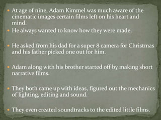  At age of nine, Adam Kimmel was much aware of the 
cinematic images certain films left on his heart and 
mind. 
 He always wanted to know how they were made. 
 He asked from his dad for a super 8 camera for Christmas 
and his father picked one out for him. 
 Adam along with his brother started off by making short 
narrative films. 
 They both came up with ideas, figured out the mechanics 
of lighting, editing and sound. 
 They even created soundtracks to the edited little films. 
 