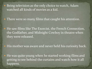  Being television as the only choice to watch, Adam 
watched all kinds of movies as a kid. 
 There were so many films that caught his attention. 
 He saw films like The Exorcist, the French Connection, 
the Godfather, and Midnight Cowboy in theatre when 
they were released. 
 His mother was aware and never held his curiosity back. 
 He was quite young when he started working films and 
getting to see behind the curtains and watch how it all 
happens. 
 
