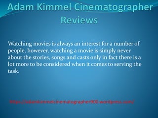 Watching movies is always an interest for a number of
people, however, watching a movie is simply never
about the stories, songs and casts only in fact there is a
lot more to be considered when it comes to serving the
task.
https://adamkimmelcinematographer900.wordpress.com/
 