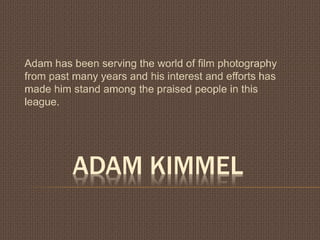 ADAM KIMMEL
Adam has been serving the world of film photography
from past many years and his interest and efforts has
made him stand among the praised people in this
league.
 