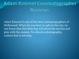 Adam Kimmel is one of the best cinematographers of
Hollywood. When he was born in 1961 in the city, no
one knew that this little boy will shoot the movies and
play with the camera. For director photography,
camera line is not easy.
 