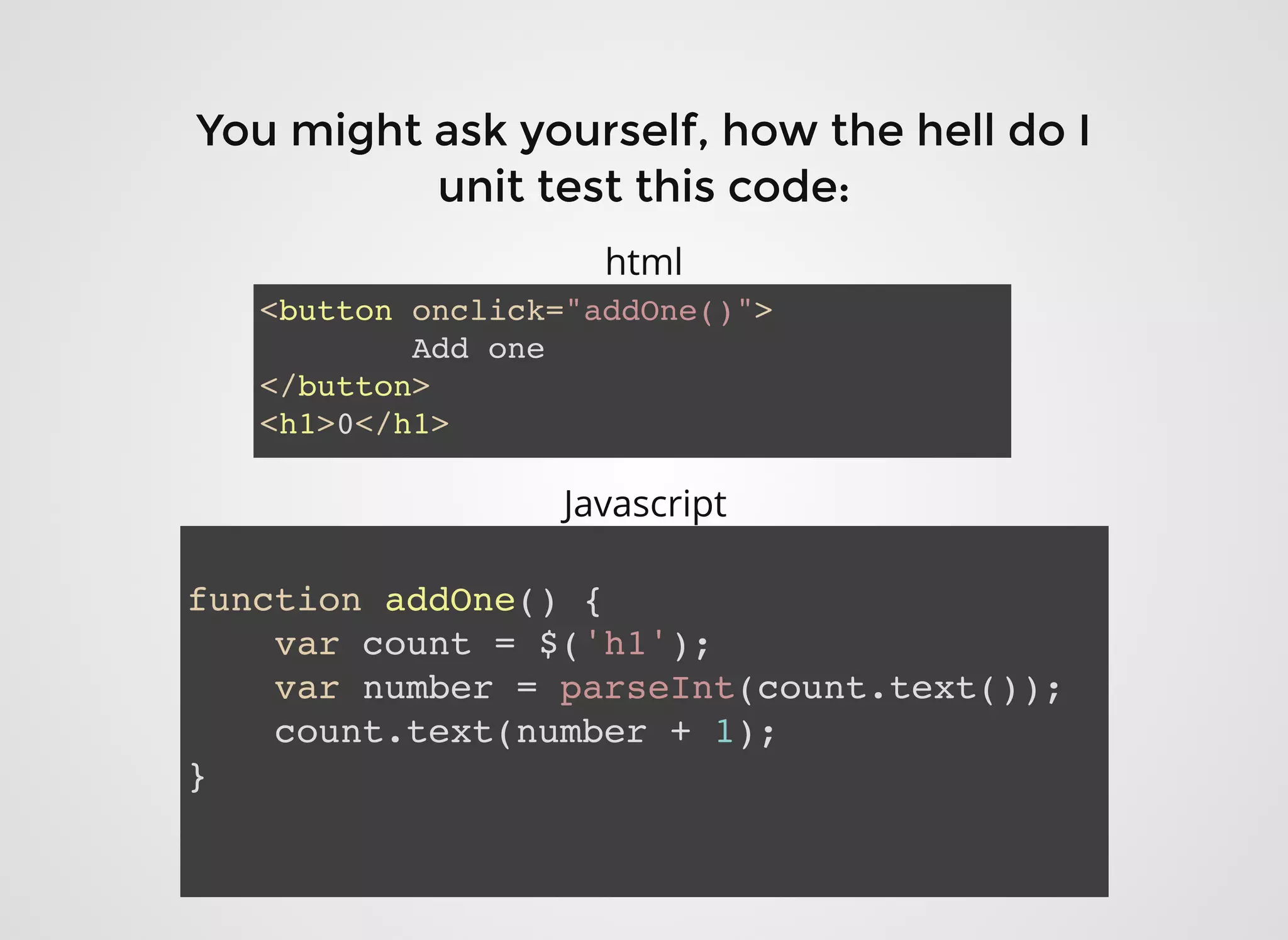 You might ask yourself, how the hell do IYou might ask yourself, how the hell do I
unit test this code:unit test this code:
<button onclick="addOne()">
Add one
</button>
<h1>0</h1>
function addOne() {
var count = $('h1');
var number = parseInt(count.text());
count.text(number + 1);
}
html
Javascript
 