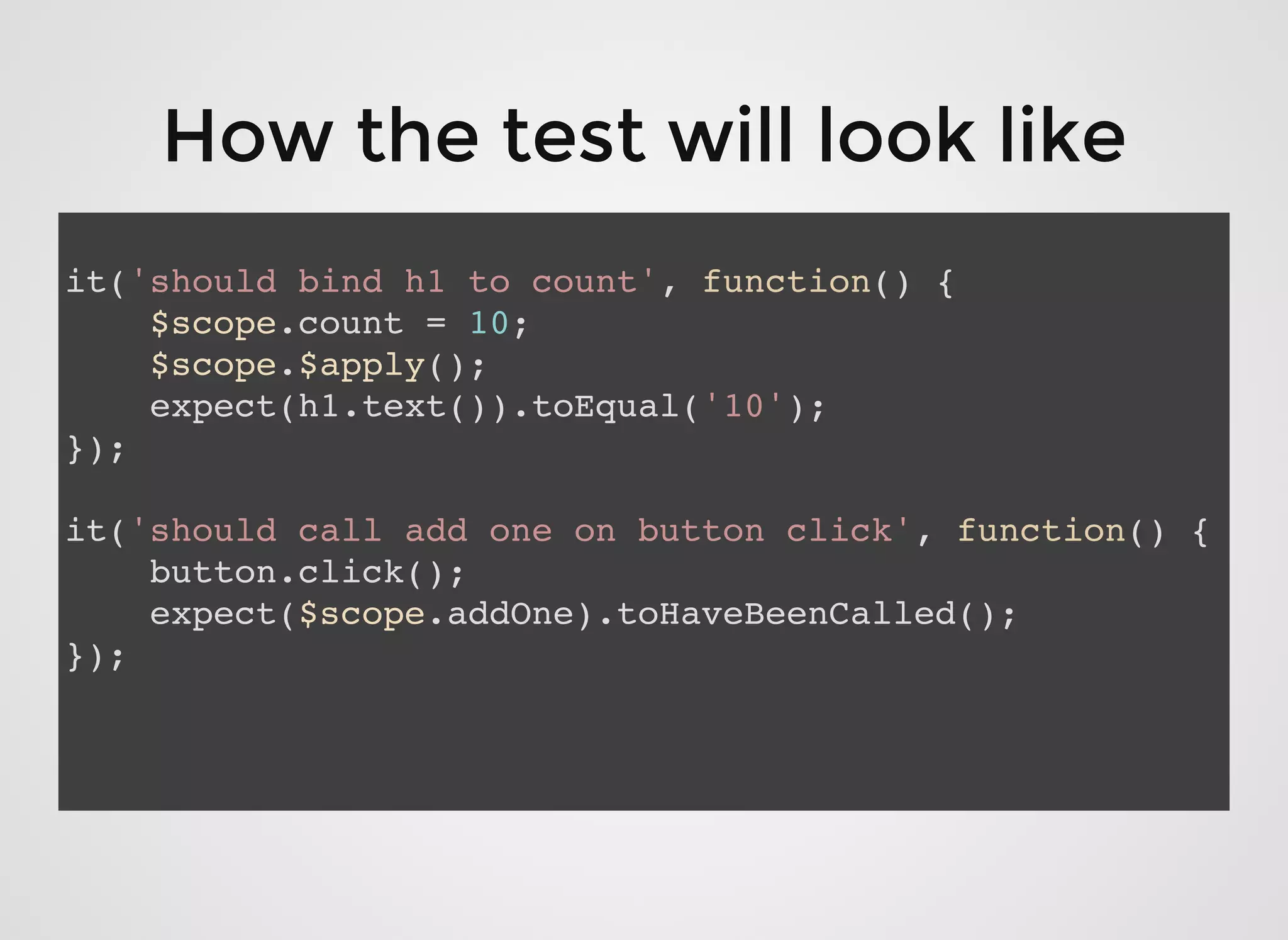 How the test will look likeHow the test will look like
it('should bind h1 to count', function() {
$scope.count = 10;
$scope.$apply();
expect(h1.text()).toEqual('10');
});
it('should call add one on button click', function() {
button.click();
expect($scope.addOne).toHaveBeenCalled();
});
 