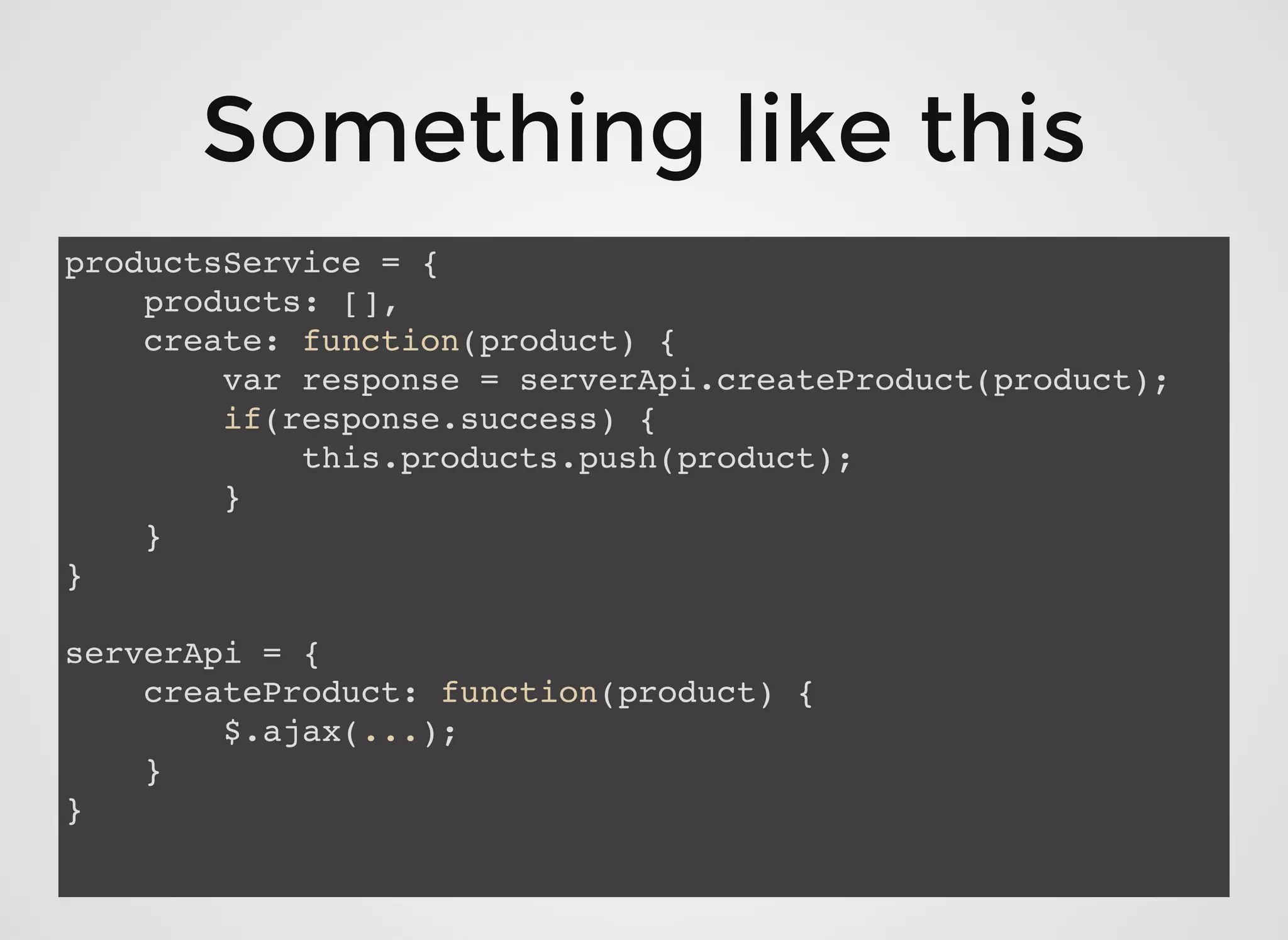 Something like thisSomething like this
productsService = {
products: [],
create: function(product) {
var response = serverApi.createProduct(product);
if(response.success) {
this.products.push(product);
}
}
}
serverApi = {
createProduct: function(product) {
$.ajax(...);
}
}
 