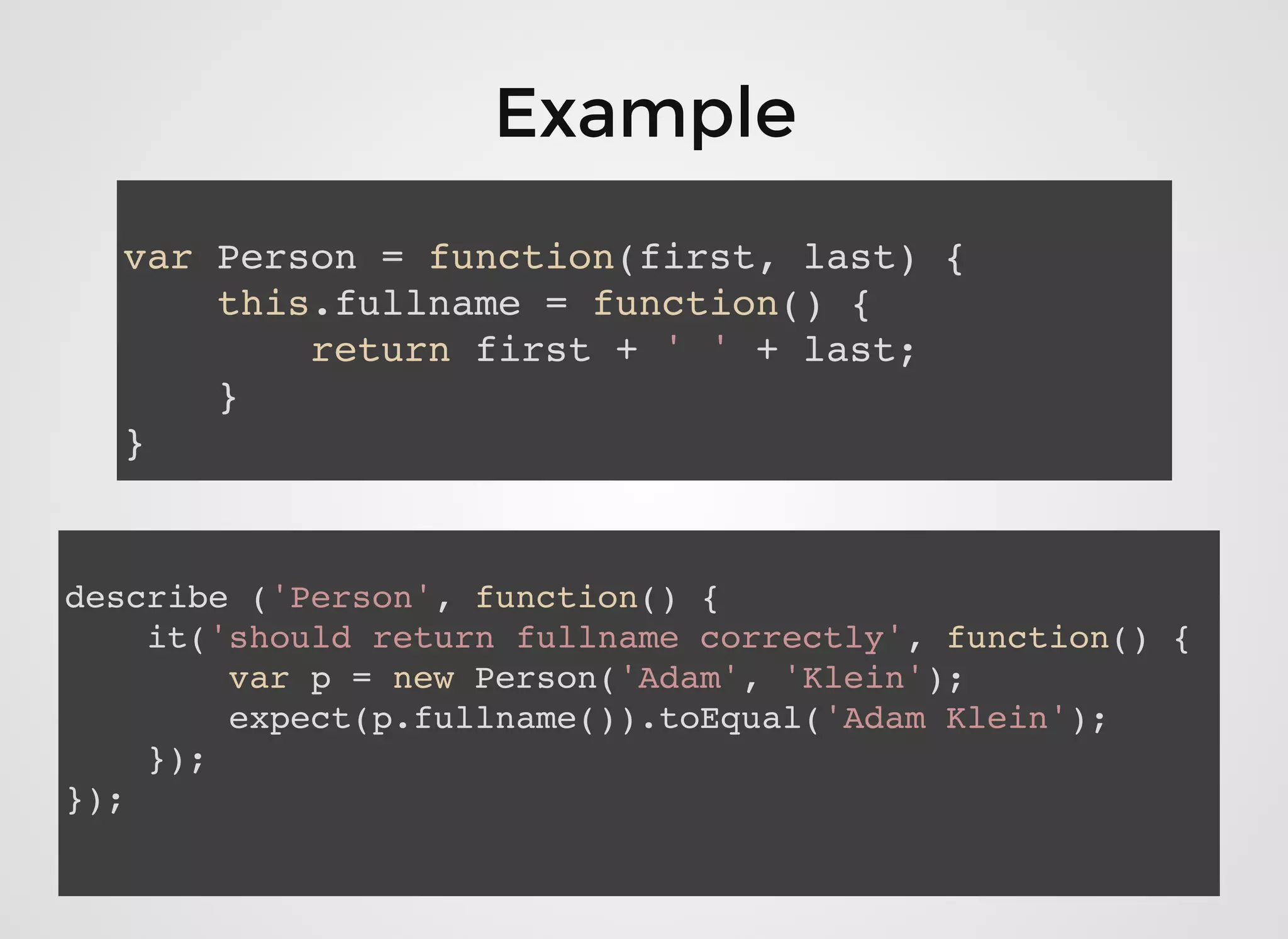 var Person = function(first, last) {
this.fullname = function() {
return first + ' ' + last;
}
}
describe ('Person', function() {
it('should return fullname correctly', function() {
var p = new Person('Adam', 'Klein');
expect(p.fullname()).toEqual('Adam Klein');
});
});
ExampleExample
 