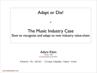 Adapt or Die!

                                                 -

                              The Music Industry Case
            Slow to recognize and adapt to new industry value-chain



                                      Adam Klein
                                         Founder / CEO
                                     medialeaderllc

                         March 10, 2010 - Cross Media, New York


www.medialeaderllc.com
 