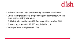 • Provides satellite TV to approximately 14 million subscribers
• Offers the highest quality programming and technology with the
most choices at the best value.
• Publicly traded on the NASDAQ Exchange, ticker symbol DISH
• Employs approximately 19,000 people in the U.S.
• Headquartered in Englewood, Colo.
2
 