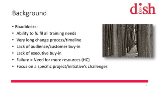 Background
• Roadblocks:
• Ability to fulfil all training needs
• Very long change process/timeline
• Lack of audience/customer buy-in
• Lack of executive buy-in
• Failure = Need for more resources (HC)
• Focus on a specific project/initiative’s challenges
6
 