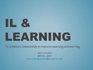 IL &
LEARNING
*A symbiotic relationship to improve teaching and learning
Adam Lancaster
@Dusty_Jacket
www.readingeducator@wordpress.com
 