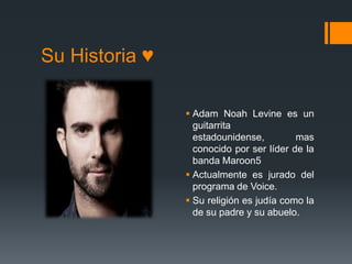 Su Historia ♥
 Adam Noah Levine es un
guitarrita
estadounidense, mas
conocido por ser líder de la
banda Maroon5
 Actualmente es jurado del
programa de Voice.
 Su religión es judía como la
de su padre y su abuelo.
 