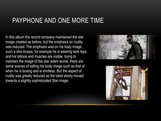 PAYPHONE AND ONE MORE TIME
In this album the record company maintained the star
image created as before, but the emphasis on nudity
was reduced. The emphasis was on his body image,
such a shis biceps, for example he is wearing tank tops
and his tattoos and muscles are visible, trying to
maintain the image of the star adam levine, there are
some scenes of selling his body image such as that of
when he is boxing and is shirtless. But the aspect of
nudity was greatly reduced as the label slowly moved
towards a slightly sophisticated Star image.
 