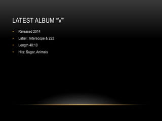 LATEST ALBUM “V”
• Released 2014
• Label : Interscope & 222
• Length 40:10
• Hits: Sugar, Animals
 
