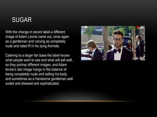 SUGAR
With the change in record label a different
image of Adam Levine came out, once again
as a gentleman and varying as completely
nude and rated R in his song Animals.
Catering to a larger fan base the label knows
what people want to see and what will sell well,
so they portray different images, and Adam
levine’s star image hangs in the balance of
being completely nude and selling his body
and sometimes as a handsome gentleman well
suited and dressed and sophisticated.
 