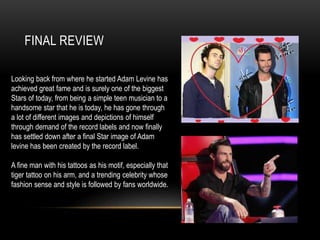 FINAL REVIEW
Looking back from where he started Adam Levine has
achieved great fame and is surely one of the biggest
Stars of today, from being a simple teen musician to a
handsome star that he is today, he has gone through
a lot of different images and depictions of himself
through demand of the record labels and now finally
has settled down after a final Star image of Adam
levine has been created by the record label.
A fine man with his tattoos as his motif, especially that
tiger tattoo on his arm, and a trending celebrity whose
fashion sense and style is followed by fans worldwide.
 