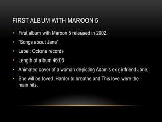 FIRST ALBUM WITH MAROON 5
• First album with Maroon 5 released in 2002.
• “Songs about Jane”
• Label: Octone records
• Length of album 46:06
• Animated cover of a woman depicting Adam’s ex girlfriend Jane.
• She will be loved ,Harder to breathe and This love were the
main hits.
 