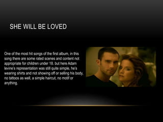 SHE WILL BE LOVED
One of the most hit songs of the first album, in this
song there are some rated scenes and content not
appropriate for children under 18. but here Adam
levine’s representation was still quite simple, he’s
wearing shirts and not showing off or selling his body,
no tattoos as well, a simple haircut, no motif or
anything.
 