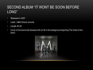 SECOND ALBUM “IT WONT BE SOON BEFORE
LONG”
• Released in 2007
• Label : A&M Octone records
• Length 40:32
• Cover of the band well dressed with an M in the background depicting The Initial of the
band.
 