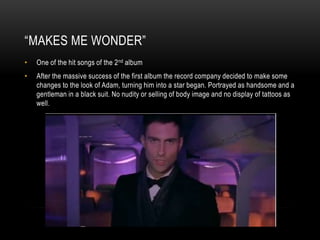 “MAKES ME WONDER”
• One of the hit songs of the 2nd album
• After the massive success of the first album the record company decided to make some
changes to the look of Adam, turning him into a star began. Portrayed as handsome and a
gentleman in a black suit. No nudity or selling of body image and no display of tattoos as
well.
 