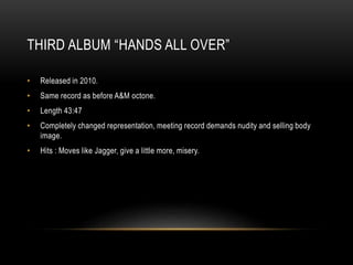 THIRD ALBUM “HANDS ALL OVER”
• Released in 2010.
• Same record as before A&M octone.
• Length 43:47
• Completely changed representation, meeting record demands nudity and selling body
image.
• Hits : Moves like Jagger, give a little more, misery.
 