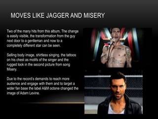 MOVES LIKE JAGGER AND MISERY
Two of the many hits from this album, The change
is easily visible, the transformation from the guy
next door to a gentleman and now to a
completely different star can be seen.
Selling body image, shirtless singing, the tattoos
on his chest as motifs of the singer and the
rugged look in the second picture from song
Misery.
Due to the record’s demands to reach more
audience and engage with them and to target a
wider fan base the label A&M octone changed the
image of Adam Levine.
 