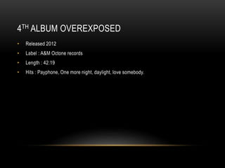 4TH ALBUM OVEREXPOSED
• Released 2012
• Label : A&M Octone records
• Length : 42:19
• Hits : Payphone, One more night, daylight, love somebody.
 