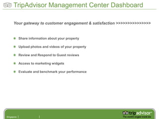 TripAdvisor Management Center Dashboard

      Your gateway to customer engagement & satisfaction >>>>>>>>>>>>>>>


            Share information about your property

            Upload photos and videos of your property

            Review and Respond to Guest reviews

            Access to marketing widgets

            Evaluate and benchmark your performance




Singapore
 