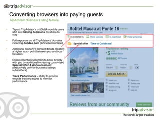 11



    Converting browsers into paying guests
    TripAdvisor Business Listing feature

•     Tap on TripAdvisor’s > 50MM monthly users
      who are making decisions on where to
      stay

•     Full exposure on all TripAdvisors’ domains
      including daodao.com (Chinese Interface)

•     Additional property’s contact details creating
      a higher touch point between you and your
      travelers

•     Entice potential customers to book directly
      with you by additionally creating customized
      Special Offer & Announcement
      (exclusively only for business listings
      subscribers)

•     Track Performance - ability to provide
      website tracking codes to monitor
      performance
 