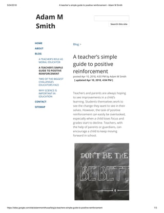 5/24/2018 A teacher’s simple guide to positive reinforcement - Adam M Smith
https://sites.google.com/site/adammsmithusa/blog/a-teachers-simple-guide-to-positive-reinforcement 1/3
Adam M
Smith
HOME
ABOUT
BLOG
A TEACHER’S ROLE AS
MORAL EDUCATOR
A TEACHER’S SIMPLE
GUIDE TO POSITIVE
REINFORCEMENT
TWO OF THE BIGGEST
CHALLENGES
EDUCATORS FACE
WHY SCIENCE IS
IMPORTANT IN
EDUCATION
CONTACT
SITEMAP
Blog >
A teacher’s simple
guide to positive
reinforcement
posted Apr 10, 2018, 4:03 PM by Adam M Smith
  [ updated Apr 10, 2018, 4:04 PM ]
Teachers and parents are always hoping
to see improvements in a child’s
learning. Students themselves work to
see the change they want to see in their
selves. However, the task of positive
reinforcement can easily be overlooked,
especially when a child loses focus and
grades start to decline. Teachers, with
the help of parents or guardians, can
encourage a child to keep moving
forward in school. 
Search this site
 
