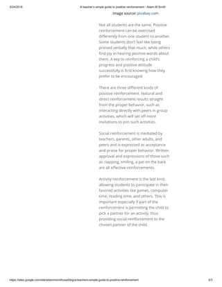 5/24/2018 A teacher’s simple guide to positive reinforcement - Adam M Smith
https://sites.google.com/site/adammsmithusa/blog/a-teachers-simple-guide-to-positive-reinforcement 2/3
Image source: pixabay.com
Not all students are the same. Positive
reinforcement can be exercised
di erently from one student to another.
Some students don’t feel like being
praised verbally that much, while others
nd joy in hearing positive words about
them. A key to reinforcing a child’s
progress and positive attitude
successfully is rst knowing how they
prefer to be encouraged. 
There are three di erent kinds of
positive reinforcement. Natural and
direct reinforcement results straight
from the proper behavior, such as
interacting directly with peers in group
activities, which will set o more
invitations to join such activities. 
Social reinforcement is mediated by
teachers, parents, other adults, and
peers and is expressed as acceptance
and praise for proper behavior. Written
approval and expressions of those such
as clapping, smiling, a pat on the back
are all e ective reinforcements. 
Activity reinforcement is the last kind,
allowing students to participate in their
favored activities like games, computer
time, reading time, and others. This is
important especially if part of the
reinforcement is permitting the child to
pick a partner for an activity, thus
providing social reinforcement to the
chosen partner of the child.
 