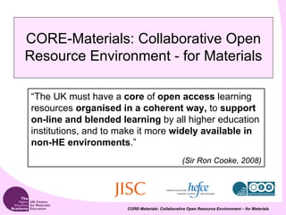CORE-Materials: Collaborative Open
Resource Environment - for Materials

“The UK must have a core of open access learning
resources organised in a coherent way, to support
on-line and blended learning by all higher education
institutions, and to make it more widely available in
non-HE environments.”
                                                 (Sir Ron Cooke, 2008)




                      CORE-Materials: Collaborative Open Resource Environment – for Materials
 
