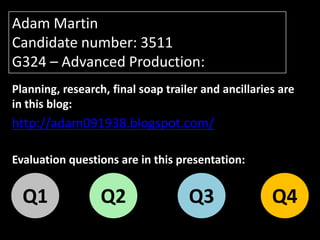 Adam Martin
Candidate number: 3511
G324 – Advanced Production:
Planning, research, final soap trailer and ancillaries are
in this blog:
http://adam091938.blogspot.com/

Evaluation questions are in this presentation:


  Q1              Q2                Q3               Q4
 