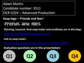 Adam Martin
Candidate number: 3511
OCR G324 – Advanced Production:
Soap logo – ‘Friends and foes’:


Planning, research, final soap trailer and ancillaries are in this blog:
http://adam091938.blogspot.com/
Link to soap trailer:
http://www.youtube.com/watch?v=GOepI-2IFBc
Evaluation questions are in this presentation:

  Q1                    Q2                Q3                  Q4
 