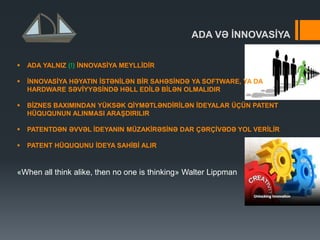 ADA VƏ ĠNNOVASĠYA
 ADA YALNIZ (!) ĠNNOVASĠYA MEYLLĠDĠR
 ĠNNOVASĠYA HƏYATIN ĠSTƏNĠLƏN BĠR SAHƏSĠNDƏ YA SOFTWARE, YA DA
HARDWARE SƏVĠYYƏSĠNDƏ HƏLL EDĠLƏ BĠLƏN OLMALIDIR
 BĠZNES BAXIMINDAN YÜKSƏK QĠYMƏTLƏNDĠRĠLƏN ĠDEYALAR ÜÇÜN PATENT
HÜQUQUNUN ALINMASI ARAġDIRILIR
 PATENTDƏN ƏVVƏL ĠDEYANIN MÜZAKĠRƏSĠNƏ DAR ÇƏRÇĠVƏDƏ YOL VERĠLĠR
 PATENT HÜQUQUNU ĠDEYA SAHĠBĠ ALIR
«When all think alike, then no one is thinking» Walter Lippman
 