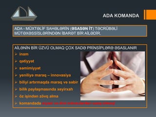 ADA KOMANDA
AİLƏNİN BİR ÜZVÜ OLMAQ ÇOX SADƏ PRİNSİPLƏRƏ ƏSASLANIR
 inam
 qətiyyət
 səmimiyyət
 yeniliyə maraq – innovasiya
 biliyi artırmaqda maraq və səbir
 bilik paylaĢmasında xeyirxah
 öz iĢindən zövq alma
 komandada siyasi və dini mövzulardan uzaq olmaq!
ADA - MÜXTƏLİF SAHƏLƏRİN (ƏSASƏN ĠT) TƏCRÜBƏLİ
MÜTƏXƏSSİSLƏRİNDƏN İBARƏT BİR AİLƏDİR.
 