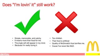 23
Does "I'm lovin' it" still work?
• Simple, memorable, and catchy. • Too childish.
• Cause I've never like McD.
• It means more than food for me.
• The jingle will still appear in my mind.
• Because I'm really loving it.
• Quality of McDonald's food terrifies me.
• Their food is artificial
 