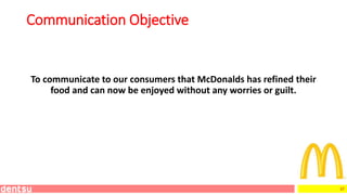 37
Communication Objective
To communicate to our consumers that McDonalds has refined their
food and can now be enjoyed without any worries or guilt.
 